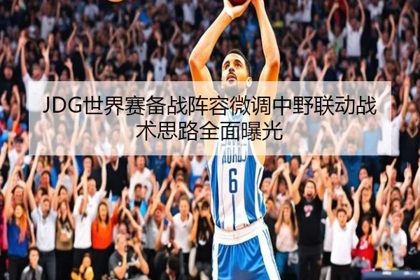 JDG世界赛备战阵容微调中野联动战术思路全面曝光
